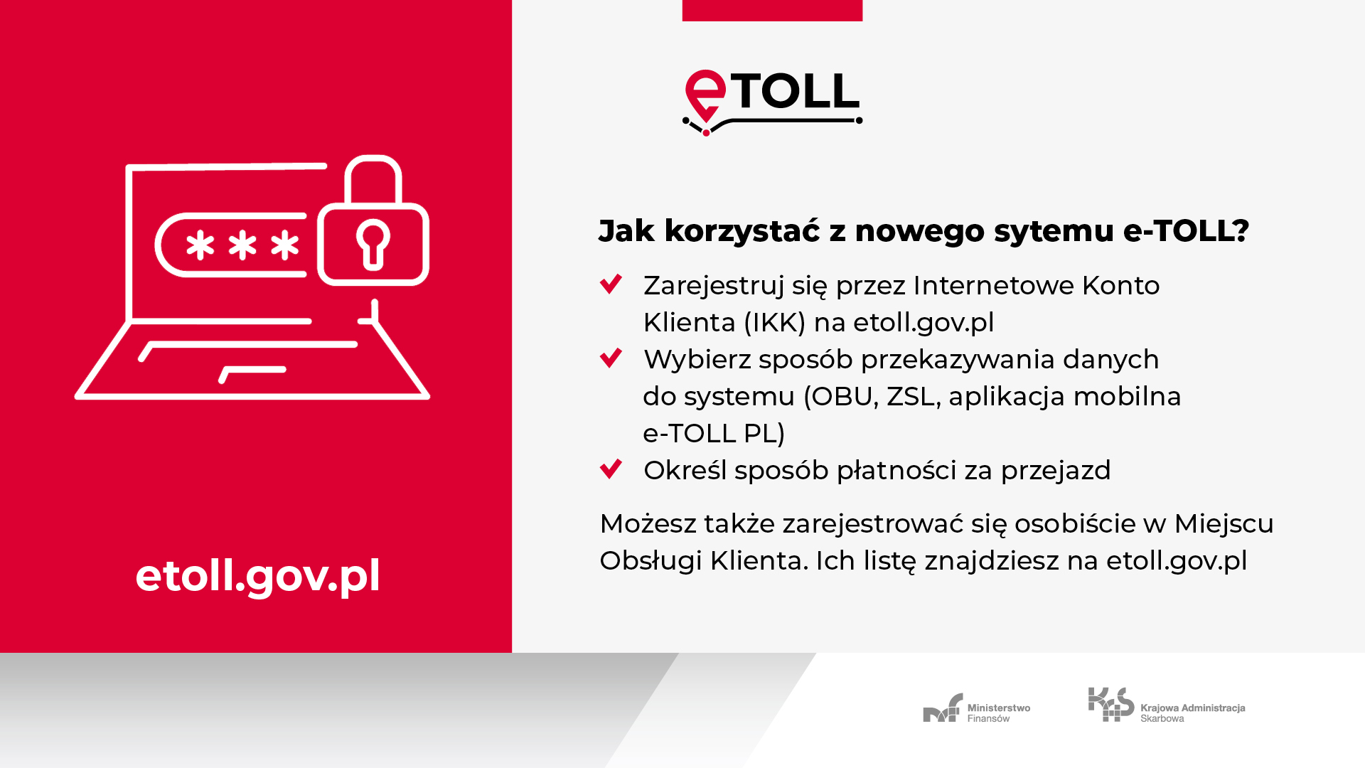 Jak skorzystać z nowego systemu e-TOLL ? - Zarejestruj się przez Internetowe Konto Klienta (IKK) na etoll.gov.pl; Wybierz sposób przekazywania danych do systemu (OBU,ZSL, aplikacja moblina e-TOLL PL); Określ sposób płatności za przejazd. Możesz także zarejestrować się osobiście w Miejscu Obsługi Klienta. Ich listę znajdziesz na etoll.gov.pl